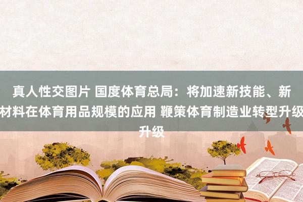 真人性交图片 国度体育总局：将加速新技能、新材料在体育用品规模的应用 鞭策体育制造业转型升级