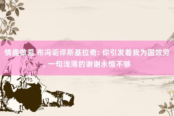 情趣做爱 布冯诟谇斯基拉奇: 你引发着我为国效劳， 一句浅薄的谢谢永恒不够