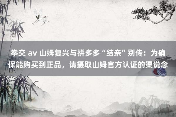 拳交 av 山姆复兴与拼多多“结亲”别传：为确保能购买到正品，请摄取山姆官方认证的渠说念