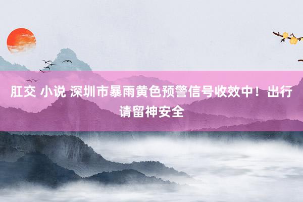 肛交 小说 深圳市暴雨黄色预警信号收效中！出行请留神安全