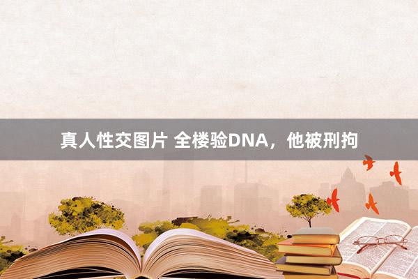 真人性交图片 全楼验DNA，他被刑拘