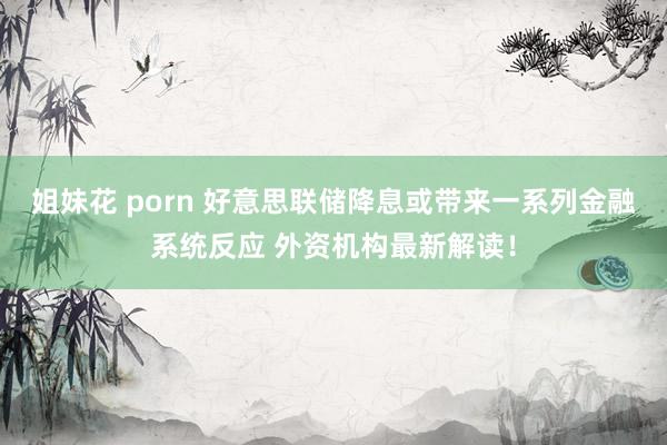 姐妹花 porn 好意思联储降息或带来一系列金融系统反应 外资机构最新解读！