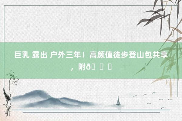 巨乳 露出 户外三年!高颜值徒步登山包共享,附🔗