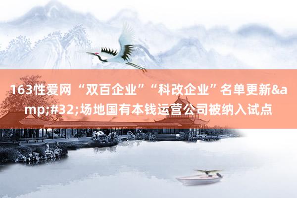 163性爱网 “双百企业”“科改企业”名单更新&#32;场地国有本钱运营公司被纳入试点