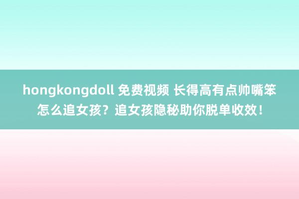 hongkongdoll 免费视频 长得高有点帅嘴笨怎么追女孩？追女孩隐秘助你脱单收效！
