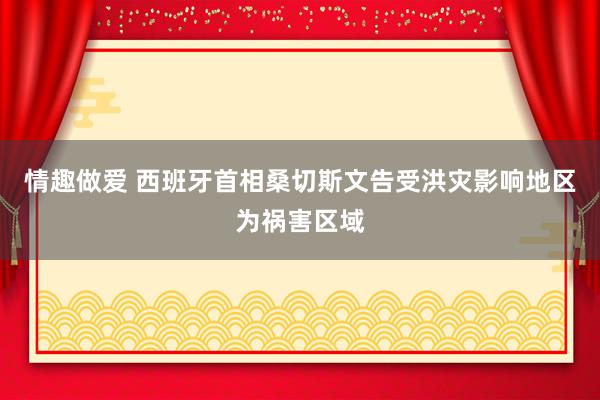 情趣做爱 西班牙首相桑切斯文告受洪灾影响地区为祸害区域