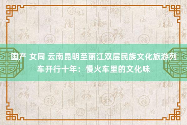 国产 女同 云南昆明至丽江双层民族文化旅游列车开行十年：慢火车里的文化味