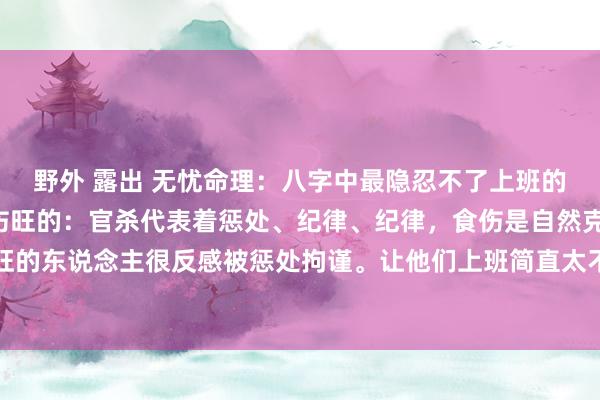 野外 露出 无忧命理:八字中最隐忍不了上班的两类东说念主:1、食伤旺的:官杀代表着惩处、纪律、纪律,食伤是自然克制官杀的,是以食伤旺的东说念主很反感被惩处拘谨。让他们上班简直太不幸了,他们大多作念点摆脱业绩或小贸易之类的...