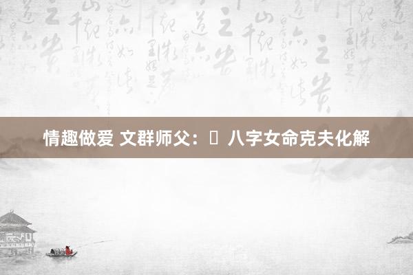 情趣做爱 文群师父：​八字女命克夫化解