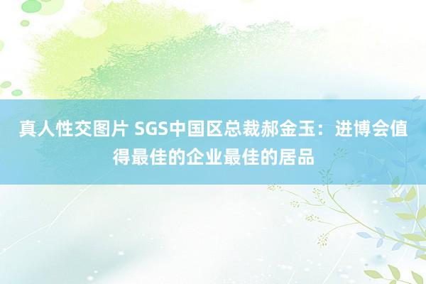 真人性交图片 SGS中国区总裁郝金玉：进博会值得最佳的企业最佳的居品