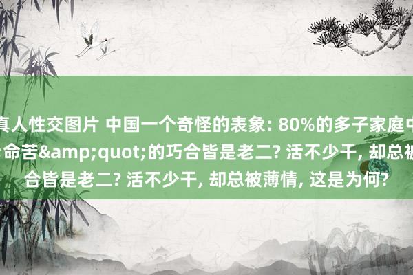 真人性交图片 中国一个奇怪的表象: 80%的多子家庭中， 最&quot;命苦&quot;的巧合皆是老二? 活不少干， 却总被薄情， 这是为何?