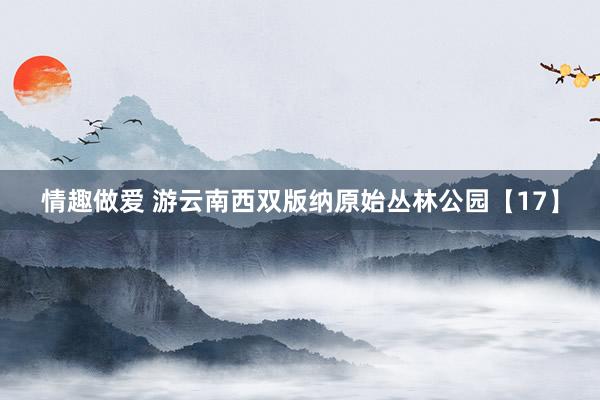 情趣做爱 游云南西双版纳原始丛林公园【17】