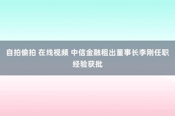 自拍偷拍 在线视频 中信金融租出董事长李刚任职经验获批