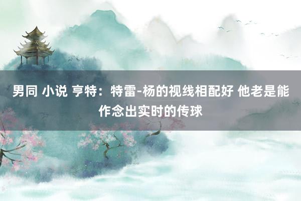 男同 小说 亨特：特雷-杨的视线相配好 他老是能作念出实时的传球