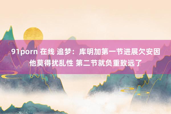 91porn 在线 追梦：库明加第一节进展欠安因他莫得扰乱性 第二节就负重致远了
