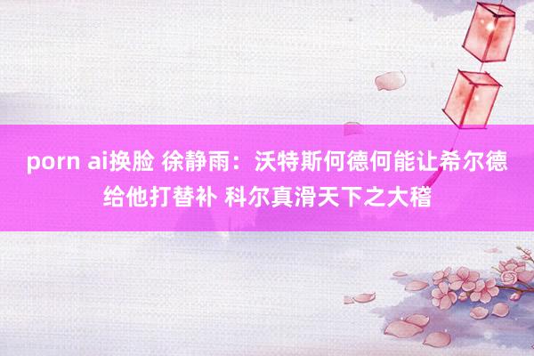 porn ai换脸 徐静雨：沃特斯何德何能让希尔德给他打替补 科尔真滑天下之大稽