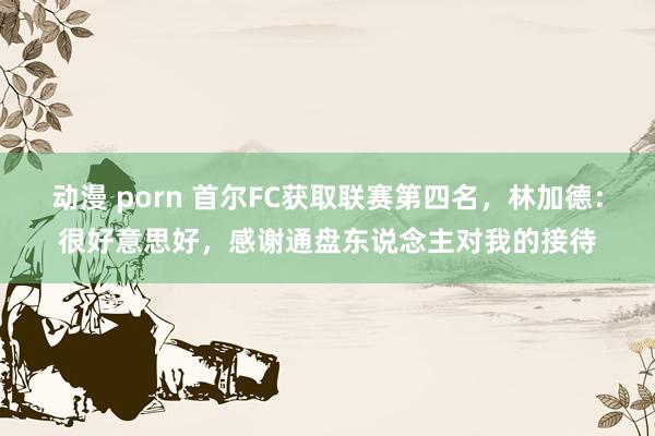 动漫 porn 首尔FC获取联赛第四名，林加德：很好意思好，感谢通盘东说念主对我的接待