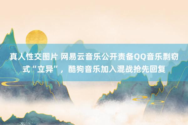 真人性交图片 网易云音乐公开责备QQ音乐剽窃式“立异”，酷狗音乐加入混战抢先回复