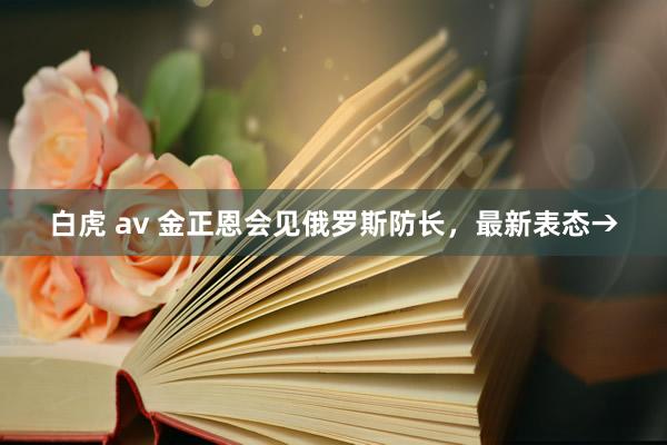 白虎 av 金正恩会见俄罗斯防长，最新表态→