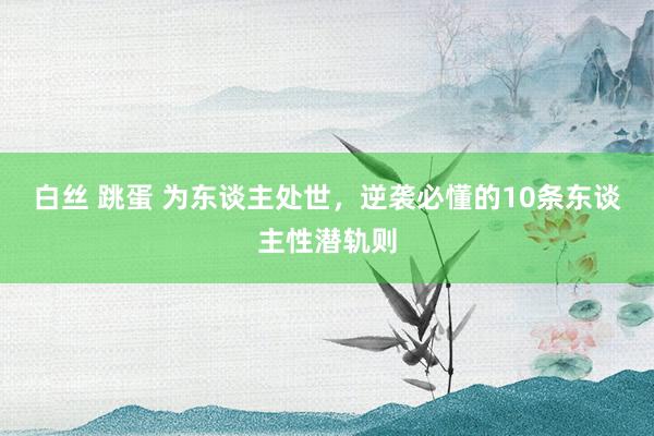 白丝 跳蛋 为东谈主处世，逆袭必懂的10条东谈主性潜轨则