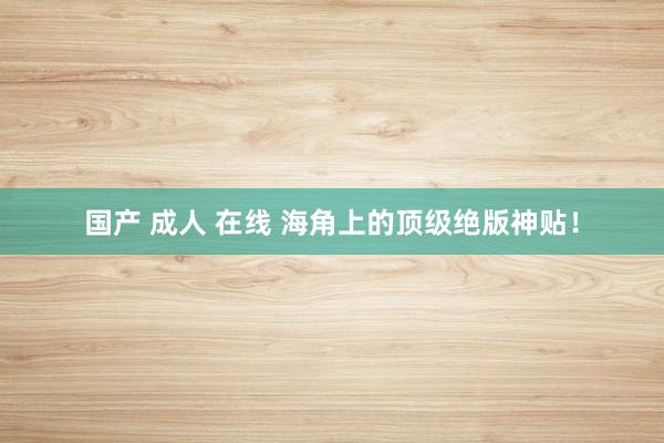 国产 成人 在线 海角上的顶级绝版神贴！