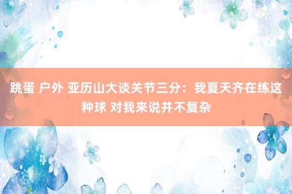 跳蛋 户外 亚历山大谈关节三分：我夏天齐在练这种球 对我来说并不复杂