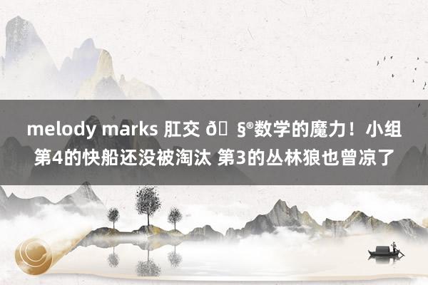 melody marks 肛交 🧮数学的魔力！小组第4的快船还没被淘汰 第3的丛林狼也曾凉了