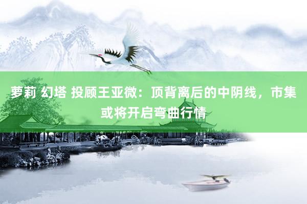 萝莉 幻塔 投顾王亚微：顶背离后的中阴线，市集或将开启弯曲行情