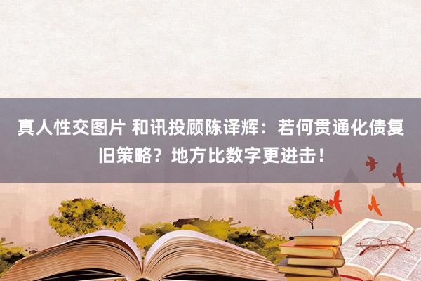 真人性交图片 和讯投顾陈译辉：若何贯通化债复旧策略？地方比数字更进击！