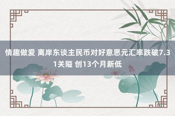 情趣做爱 离岸东谈主民币对好意思元汇率跌破7.31关隘 创13个月新低