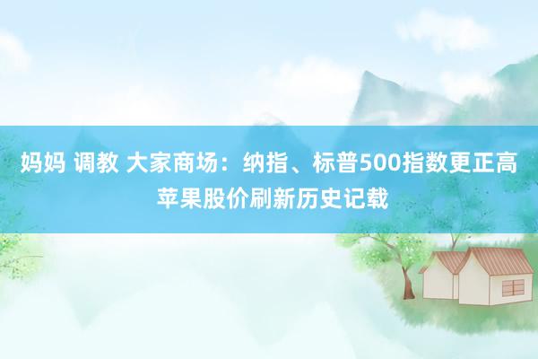 妈妈 调教 大家商场：纳指、标普500指数更正高 苹果股价刷新历史记载