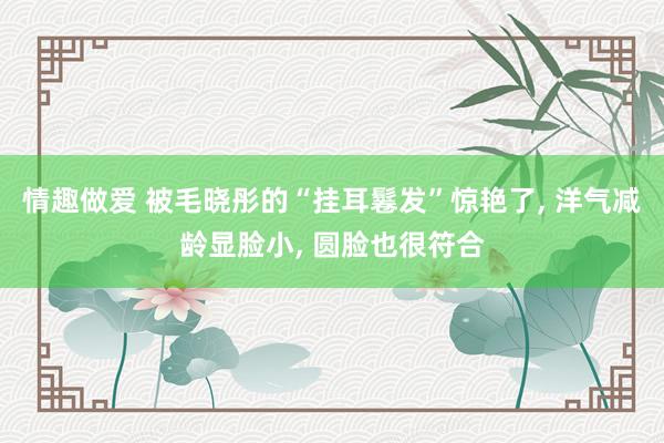情趣做爱 被毛晓彤的“挂耳鬈发”惊艳了， 洋气减龄显脸小， 圆脸也很符合