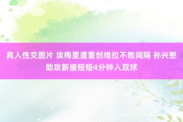 真人性交图片 埃梅里遭重创维拉不败间隔 孙兴慜助攻新援短短4分钟入双球