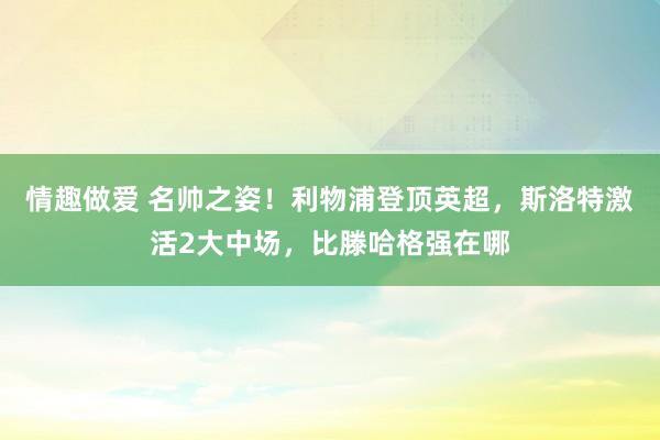 情趣做爱 名帅之姿！利物浦登顶英超，斯洛特激活2大中场，比滕哈格强在哪