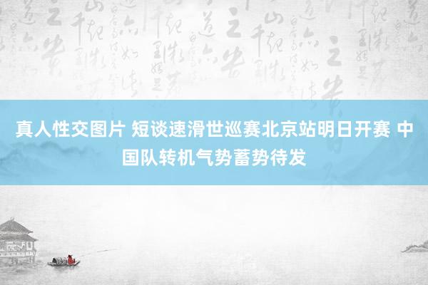真人性交图片 短谈速滑世巡赛北京站明日开赛 中国队转机气势蓄势待发
