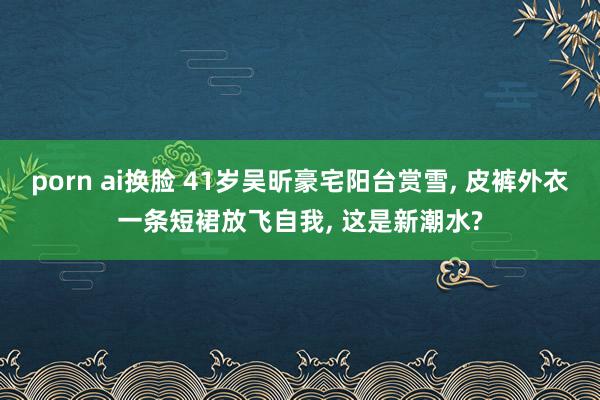 porn ai换脸 41岁吴昕豪宅阳台赏雪， 皮裤外衣一条短裙放飞自我， 这是新潮水?