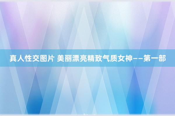 真人性交图片 美丽漂亮精致气质女神——第一部