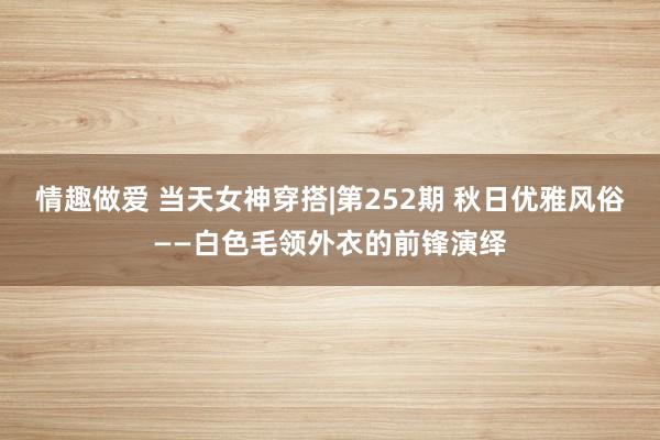 情趣做爱 当天女神穿搭|第252期 秋日优雅风俗——白色毛领外衣的前锋演绎