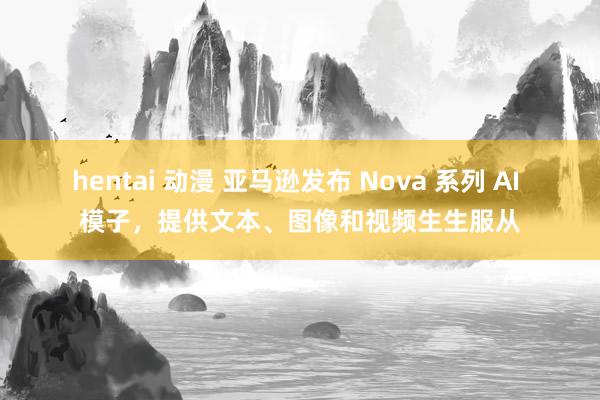 hentai 动漫 亚马逊发布 Nova 系列 AI 模子，提供文本、图像和视频生生服从
