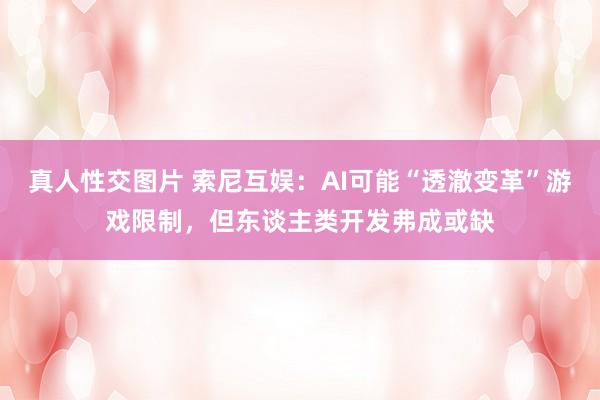 真人性交图片 索尼互娱：AI可能“透澈变革”游戏限制，但东谈主类开发弗成或缺