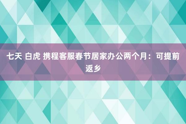 七天 白虎 携程客服春节居家办公两个月：可提前返乡