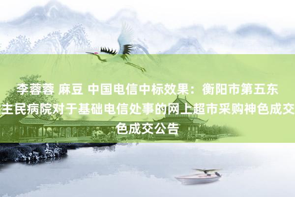 李蓉蓉 麻豆 中国电信中标效果：衡阳市第五东说念主民病院对于基础电信处事的网上超市采购神色成交公告