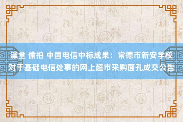澡堂 偷拍 中国电信中标成果：常德市新安学校对于基础电信处事的网上超市采购面孔成交公告