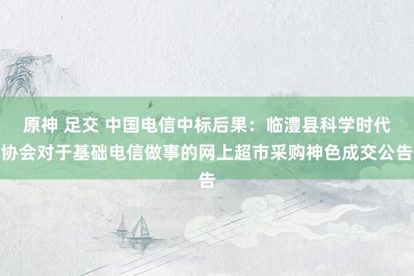 原神 足交 中国电信中标后果：临澧县科学时代协会对于基础电信做事的网上超市采购神色成交公告