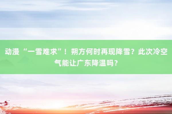 动漫 “一雪难求”！朔方何时再现降雪？此次冷空气能让广东降温吗？