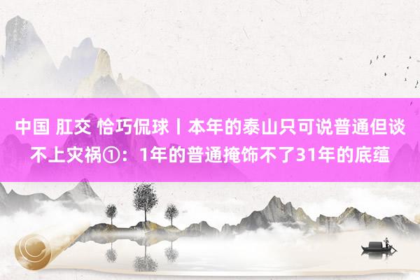 中国 肛交 恰巧侃球丨本年的泰山只可说普通但谈不上灾祸①：1年的普通掩饰不了31年的底蕴