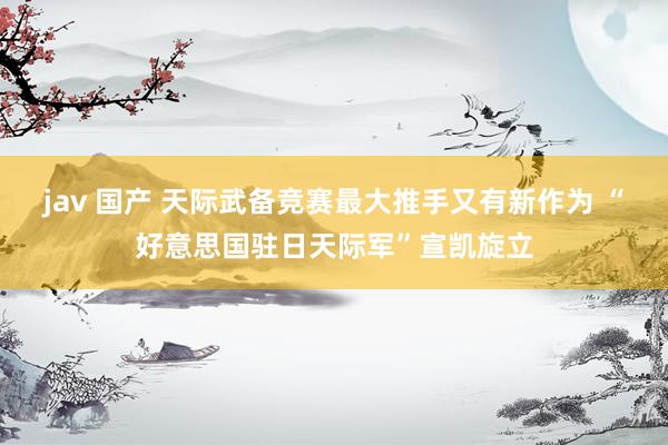 jav 国产 天际武备竞赛最大推手又有新作为 “好意思国驻日天际军”宣凯旋立