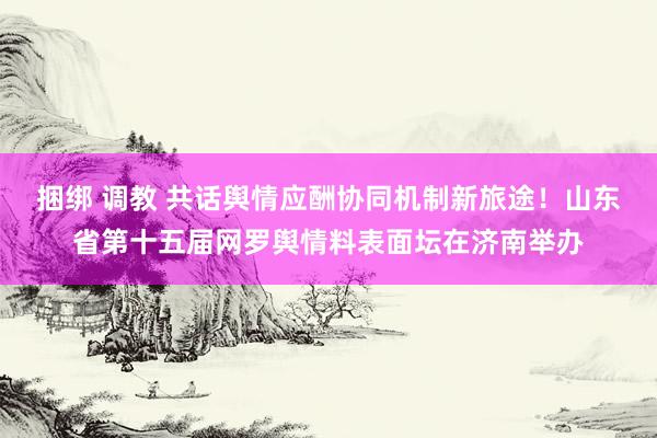 捆绑 调教 共话舆情应酬协同机制新旅途！山东省第十五届网罗舆情料表面坛在济南举办