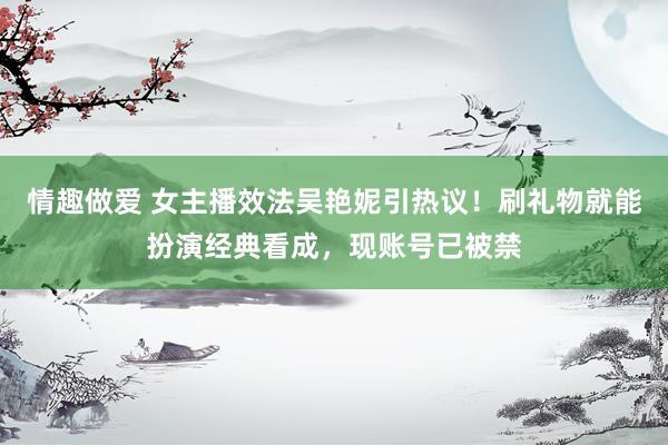 情趣做爱 女主播效法吴艳妮引热议！刷礼物就能扮演经典看成，现账号已被禁