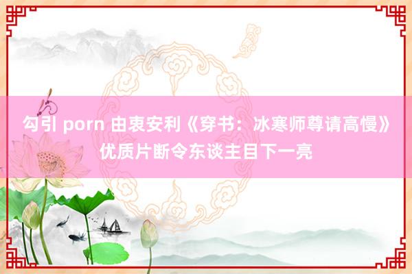 勾引 porn 由衷安利《穿书：冰寒师尊请高慢》优质片断令东谈主目下一亮